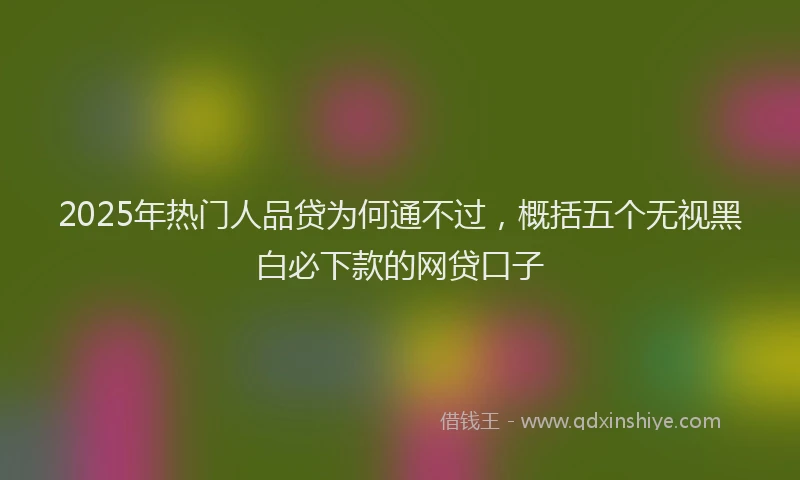 2025年热门人品贷为何通不过，概括五个无视黑白必下款的网贷口子