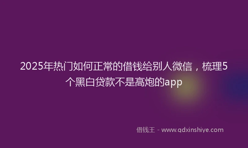 2025年热门如何正常的借钱给别人微信，梳理5个黑白贷款不是高炮的app