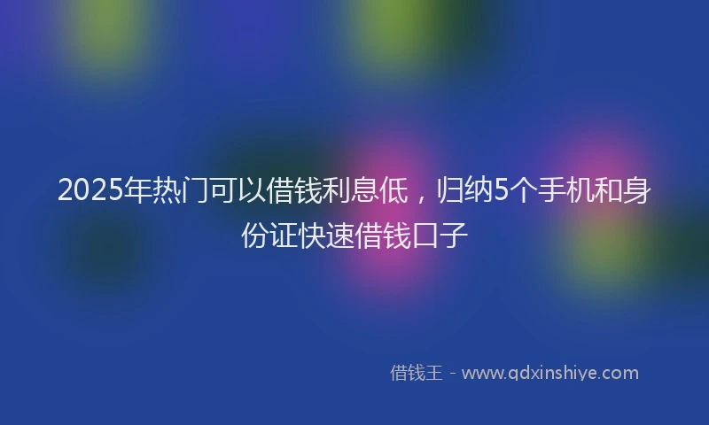 2025年热门可以借钱利息低，归纳5个手机和身份证快速借钱口子