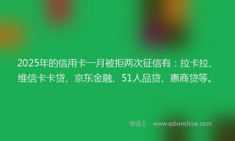 2025年的信用卡一月被拒两次征信有：拉卡拉、维信卡卡贷、京东金融、51人品贷、惠商贷等。