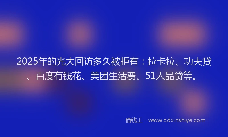 2025年的光大回访多久被拒有：拉卡拉、功夫贷、百度有钱花、美团生活费、51人品贷等。