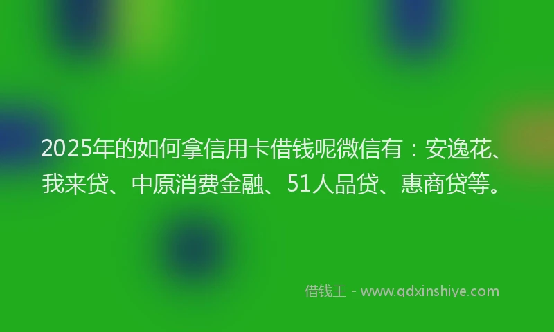 2025年的如何拿信用卡借钱呢微信有：安逸花、我来贷、中原消费金融、51人品贷、惠商贷等。