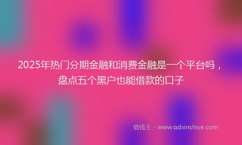 2025年热门分期金融和消费金融是一个平台吗，盘点五个黑户也能借款的口子