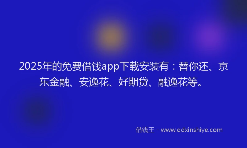 2025年的免费借钱app下载安装有:替你还、京东金融、安逸花、好期贷、融逸花等。