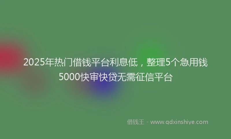 2025年热门借钱平台利息低，整理5个急用钱5000快审快贷无需征信平台