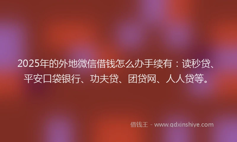 2025年的外地微信借钱怎么办手续有：读秒贷、平安口袋银行、功夫贷、团贷网、人人贷等。