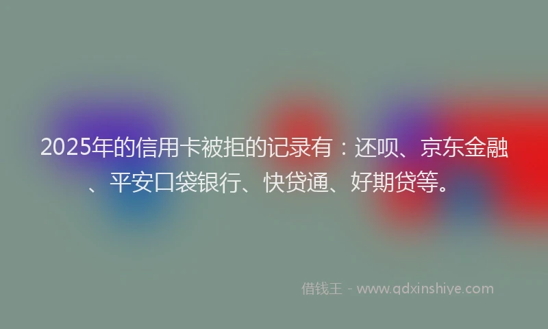 2025年的信用卡被拒的记录有：还呗、京东金融、平安口袋银行、快贷通、好期贷等。