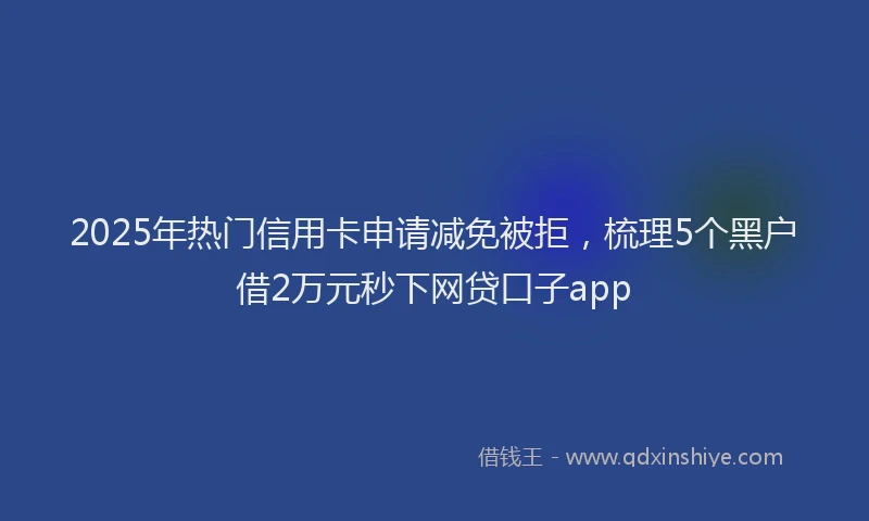 2025年热门信用卡申请减免被拒，梳理5个黑户借2万元秒下网贷口子app