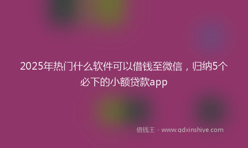 2025年热门什么软件可以借钱至微信，归纳5个必下的小额贷款app