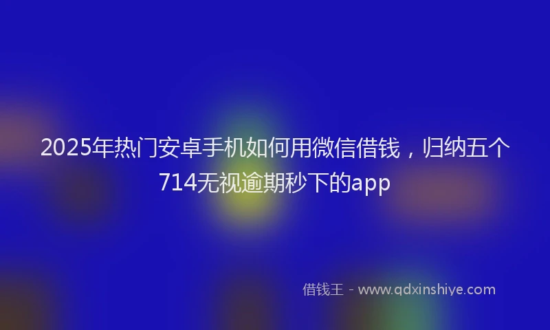 2025年热门安卓手机如何用微信借钱，归纳五个714无视逾期秒下的app