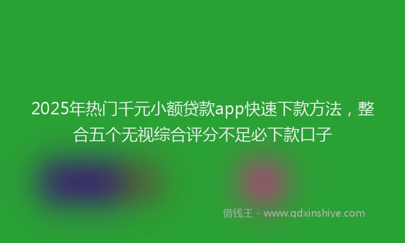 2025年热门千元小额贷款app快速下款方法，整合五个无视综合评分不足必下款口子