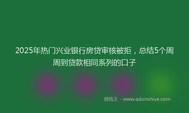 2025年热门兴业银行房贷审核被拒，总结5个周周到贷款相同系列的口子