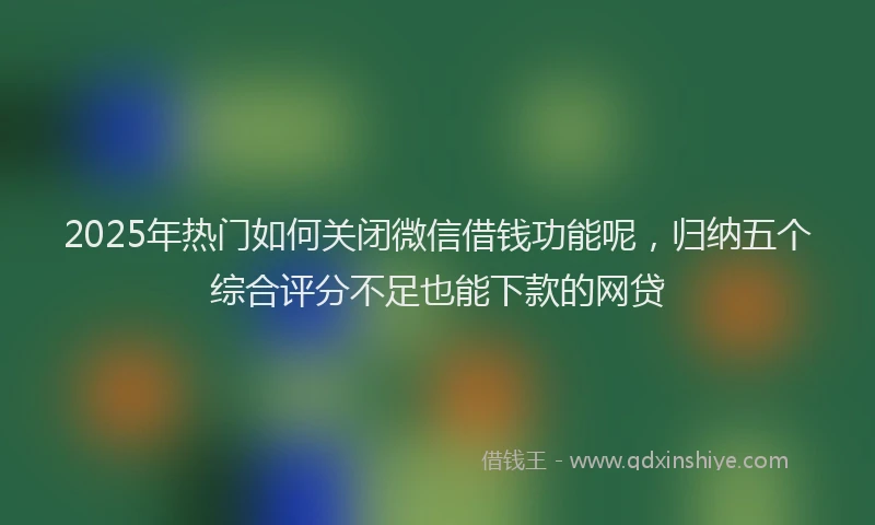 2025年热门如何关闭微信借钱功能呢，归纳五个综合评分不足也能下款的网贷