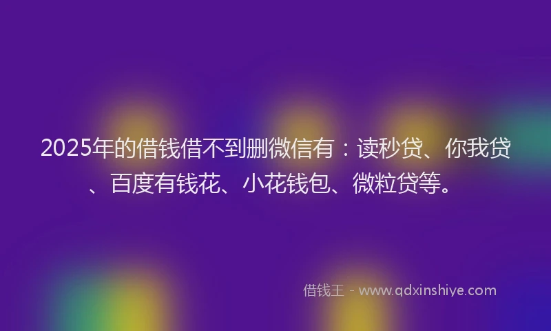 2025年的借钱借不到删微信有：读秒贷、你我贷、百度有钱花、小花钱包、微粒贷等。