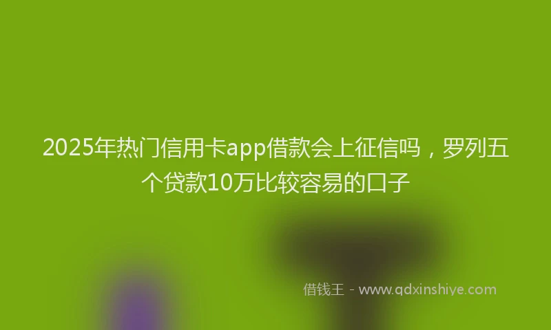 2025年热门信用卡app借款会上征信吗，罗列五个贷款10万比较容易的口子