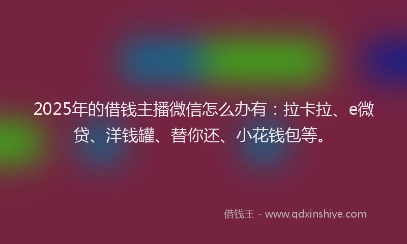 2025年的借钱主播微信怎么办有：拉卡拉、e微贷、洋钱罐、替你还、小花钱包等。