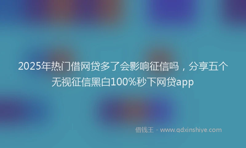 2025年热门借网贷多了会影响征信吗，分享五个无视征信黑白100%秒下网贷app