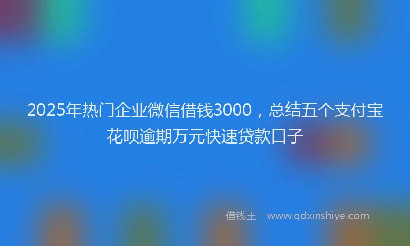 2025年热门企业微信借钱3000，总结五个支付宝花呗逾期万元快速贷款口子