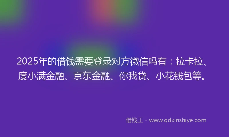 2025年的借钱需要登录对方微信吗有：拉卡拉、度小满金融、京东金融、你我贷、小花钱包等。