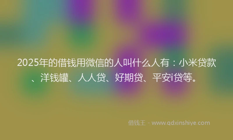 2025年的借钱用微信的人叫什么人有：小米贷款、洋钱罐、人人贷、好期贷、平安i贷等。