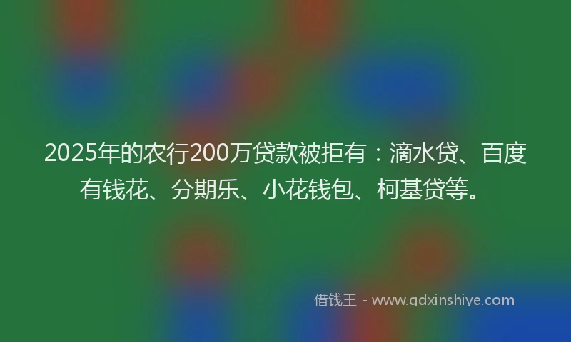 2025年的农行200万贷款被拒有：滴水贷、百度有钱花、分期乐、小花钱包、柯基贷等。