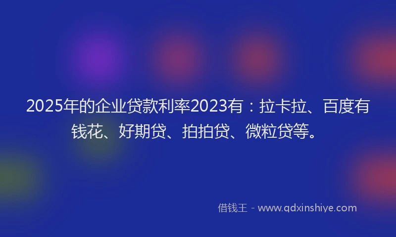 2025年的企业贷款利率2023有：拉卡拉、百度有钱花、好期贷、拍拍贷、微粒贷等。