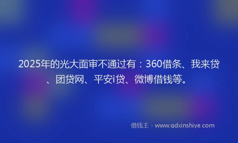 2025年的光大面审不通过有：360借条、我来贷、团贷网、平安i贷、微博借钱等。