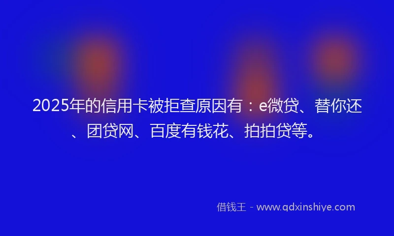 2025年的信用卡被拒查原因有：e微贷、替你还、团贷网、百度有钱花、拍拍贷等。