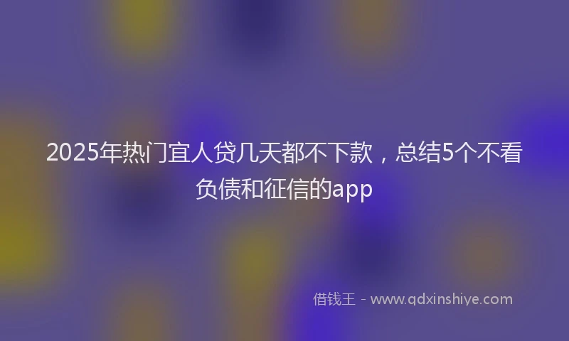 2025年热门宜人贷几天都不下款，总结5个不看负债和征信的app
