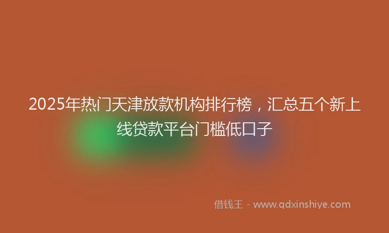 2025年热门天津放款机构排行榜，汇总五个新上线贷款平台门槛低口子