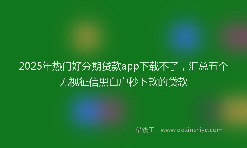 2025年热门好分期贷款app下载不了，汇总五个无视征信黑白户秒下款的贷款