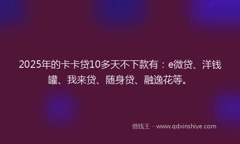 2025年的卡卡贷10多天不下款有：e微贷、洋钱罐、我来贷、随身贷、融逸花等。