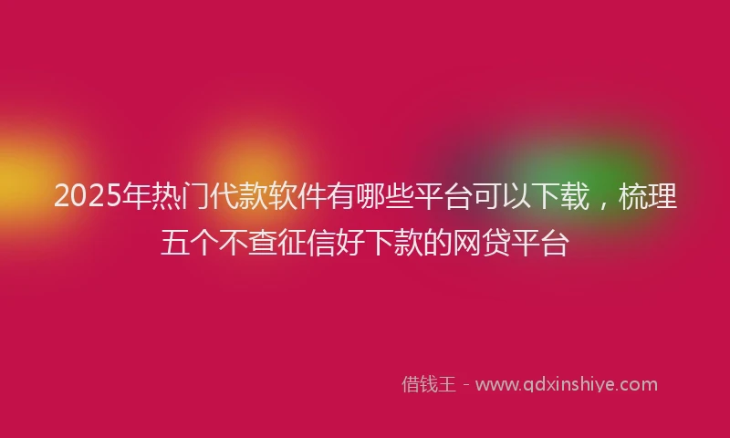 2025年热门代款软件有哪些平台可以下载，梳理五个不查征信好下款的网贷平台
