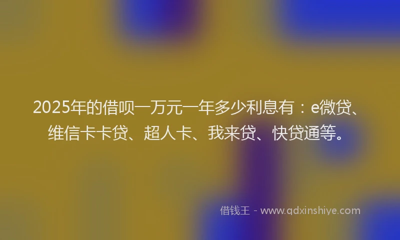 2025年的借呗一万元一年多少利息有：e微贷、维信卡卡贷、超人卡、我来贷、快贷通等。