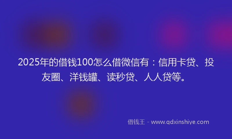 2025年的借钱100怎么借微信有：信用卡贷、投友圈、洋钱罐、读秒贷、人人贷等。