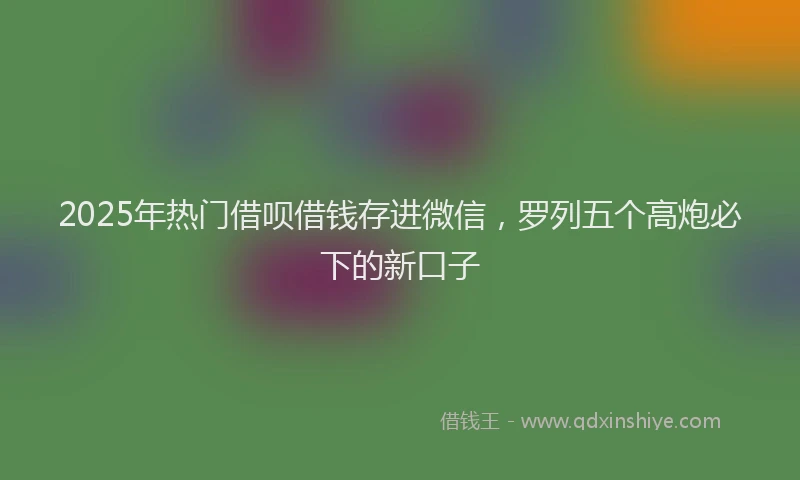 2025年热门借呗借钱存进微信，罗列五个高炮必下的新口子