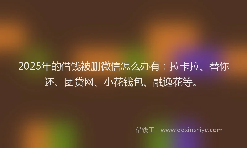 2025年的借钱被删微信怎么办有：拉卡拉、替你还、团贷网、小花钱包、融逸花等。