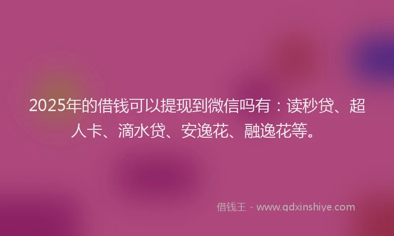 2025年的借钱可以提现到微信吗有：读秒贷、超人卡、滴水贷、安逸花、融逸花等。