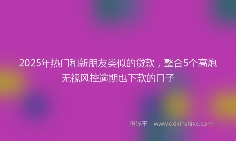 2025年热门和新朋友类似的贷款，整合5个高炮无视风控逾期也下款的口子
