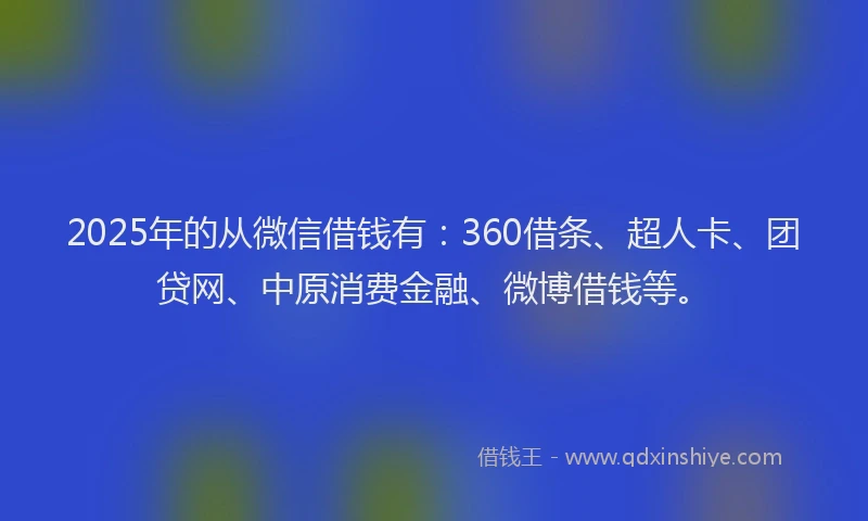 2025年的从微信借钱有：360借条、超人卡、团贷网、中原消费金融、微博借钱等。