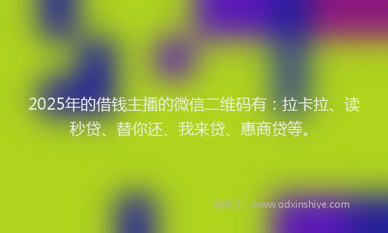 2025年的借钱主播的微信二维码有：拉卡拉、读秒贷、替你还、我来贷、惠商贷等。