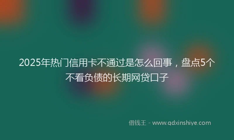 2025年热门信用卡不通过是怎么回事，盘点5个不看负债的长期网贷口子