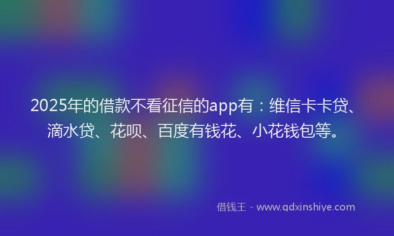 2025年的借款不看征信的app有：维信卡卡贷、滴水贷、花呗、百度有钱花、小花钱包等。