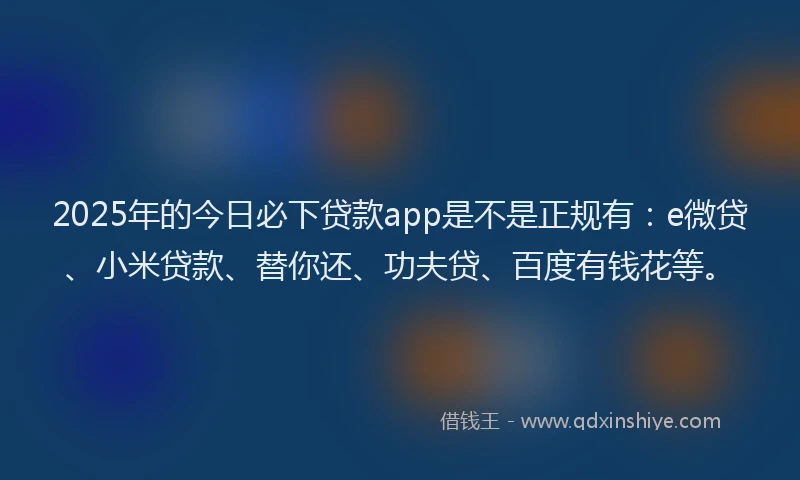 2025年的今日必下贷款app是不是正规有：e微贷、小米贷款、替你还、功夫贷、百度有钱花等。