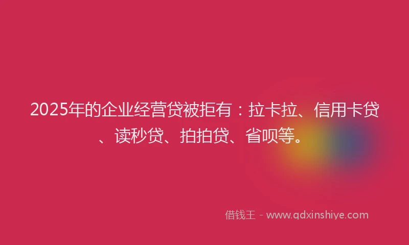 2025年的企业经营贷被拒有：拉卡拉、信用卡贷、读秒贷、拍拍贷、省呗等。