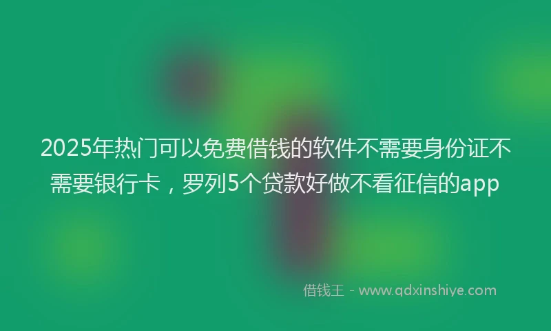 2025年热门可以免费借钱的软件不需要身份证不需要银行卡，罗列5个贷款好做不看征信的app