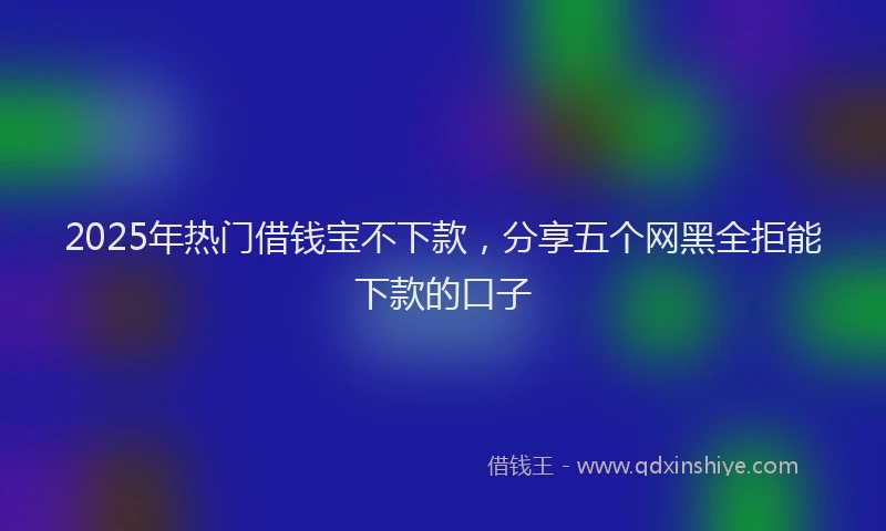 2025年热门借钱宝不下款，分享五个网黑全拒能下款的口子