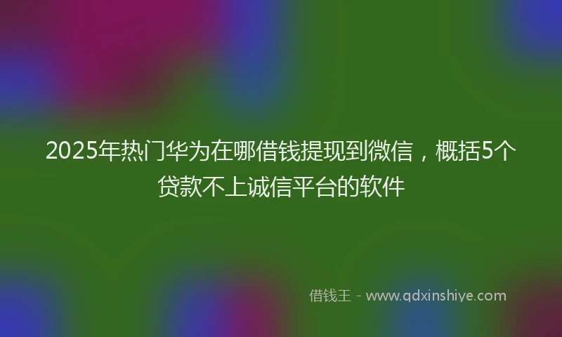 2025年热门华为在哪借钱提现到微信，概括5个贷款不上诚信平台的软件