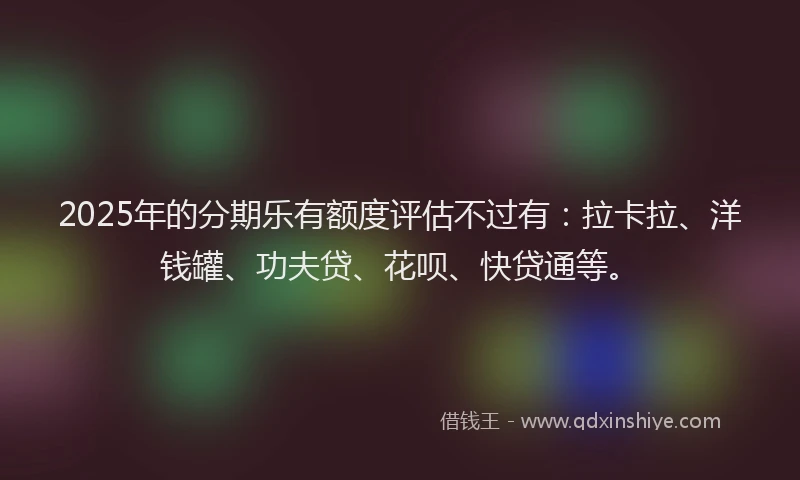2025年的分期乐有额度评估不过有：拉卡拉、洋钱罐、功夫贷、花呗、快贷通等。
