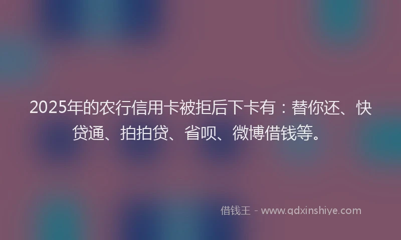 2025年的农行信用卡被拒后下卡有：替你还、快贷通、拍拍贷、省呗、微博借钱等。